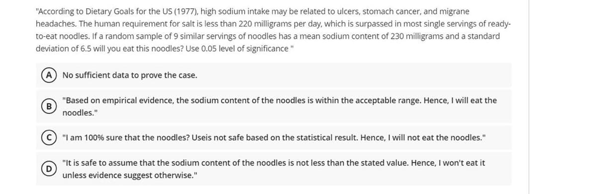 "According to Dietary Goals for the US (1977), high sodium intake may be related to ulcers, stomach cancer, and migrane
headaches. The human requirement for salt is less than 220 milligrams per day, which is surpassed in most single servings of ready-
to-eat noodles. If a random sample of 9 similar servings of noodles has a mean sodium content of 230 milligrams and a standard
deviation of 6.5 will you eat this noodles? Use 0.05 level of significance "
(A) No sufficient data to prove the case.
(B
"Based on empirical evidence, the sodium content of the noodles is within the acceptable range. Hence, I will eat the
noodles."
c) "I am 100% sure that the noodles? Useis not safe based on the statistical result. Hence, I will not eat the noodles."
(D)
"It is safe to assume that the sodium content of the noodles is not less than the stated value. Hence, I won't eat it
unless evidence suggest otherwise."