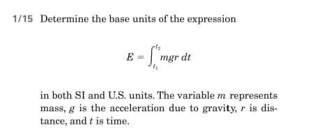 1/15 Determine the base units of the expression
E = mgr dt
in both SI and U.S. units. The variable m represents
mass, g is the acceleration due to gravity, r is dis-
tance, and t is time.