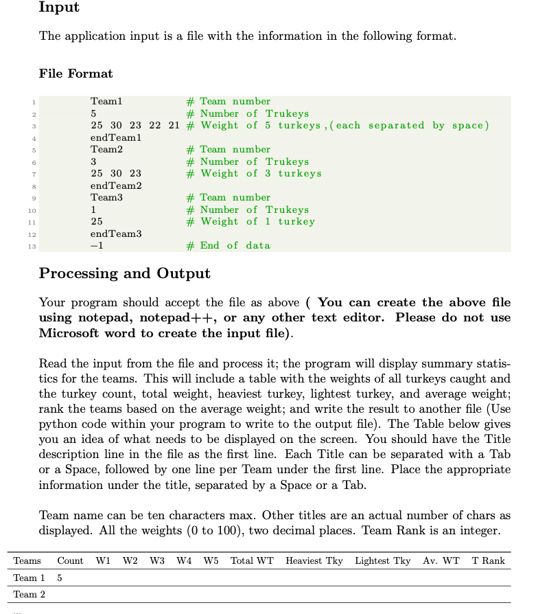 1
2
3
5
6
7
8
9
10
11
12
13
Input
The application input is a file with the information in the following format.
File Format
Team1
# Team number
5
# Number of Trukeys
25 30 23 22 21 # Weight of 5 turkeys, (each separated by space)
end Team1
Team2
3
25 30 23
end Team2
Team3
1
25
end Team3
−1
# Team number
# Number of Trukeys
# Weight of 3 turkeys
# Team number
# Number of Trukeys
# Weight of 1 turkey
#End of data
Processing and Output
Your program should accept the file as above ( You can create the above file
using notepad, notepad++, or any other text editor. Please do not use
Microsoft word to create the input file).
Read the input from the file and process it; the program will display summary statis-
tics for the teams. This will include a table with the weights of all turkeys caught and
the turkey count, total weight, heaviest turkey, lightest turkey, and average weight;
rank the teams based on the average weight; and write the result to another file (Use
python code within your program to write to the output file). The Table below gives
you an idea of what needs to be displayed on the screen. You should have the Title
description line in the file as the first line. Each Title can be separated with a Tab
or a Space, followed by one line per Team under the first line. Place the appropriate
information under the title, separated by a Space or a Tab.
Team name can be ten characters max. Other titles are an actual number of chars as
displayed. All the weights (0 to 100), two decimal places. Team Rank is an integer.
Teams Count W1 W2 W3 W4 W5 Total WT Heaviest Tky Lightest Tky Av. WT T Rank
Team 1 5
Team 2