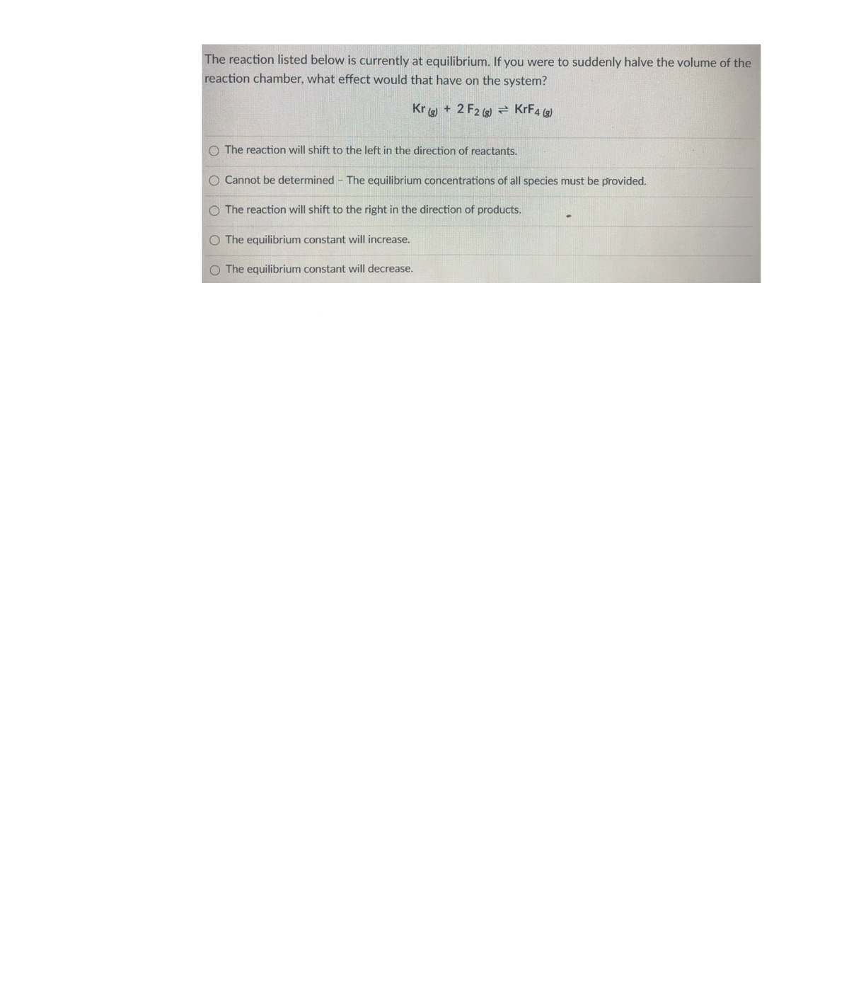 The reaction listed below is currently at equilibrium. If you were to suddenly halve the volume of the
reaction chamber, what effect would that have on the system?
Kr + 2 F2 (g)– KrF4 )
The reaction will shift to the left in the direction of reactants.
Cannot be determined - The equilibrium concentrations of all species must be provided.
O The reaction will shift to the right in the direction of products.
O The equilibrium constant will increase.
O The equilibrium constant will decrease.

