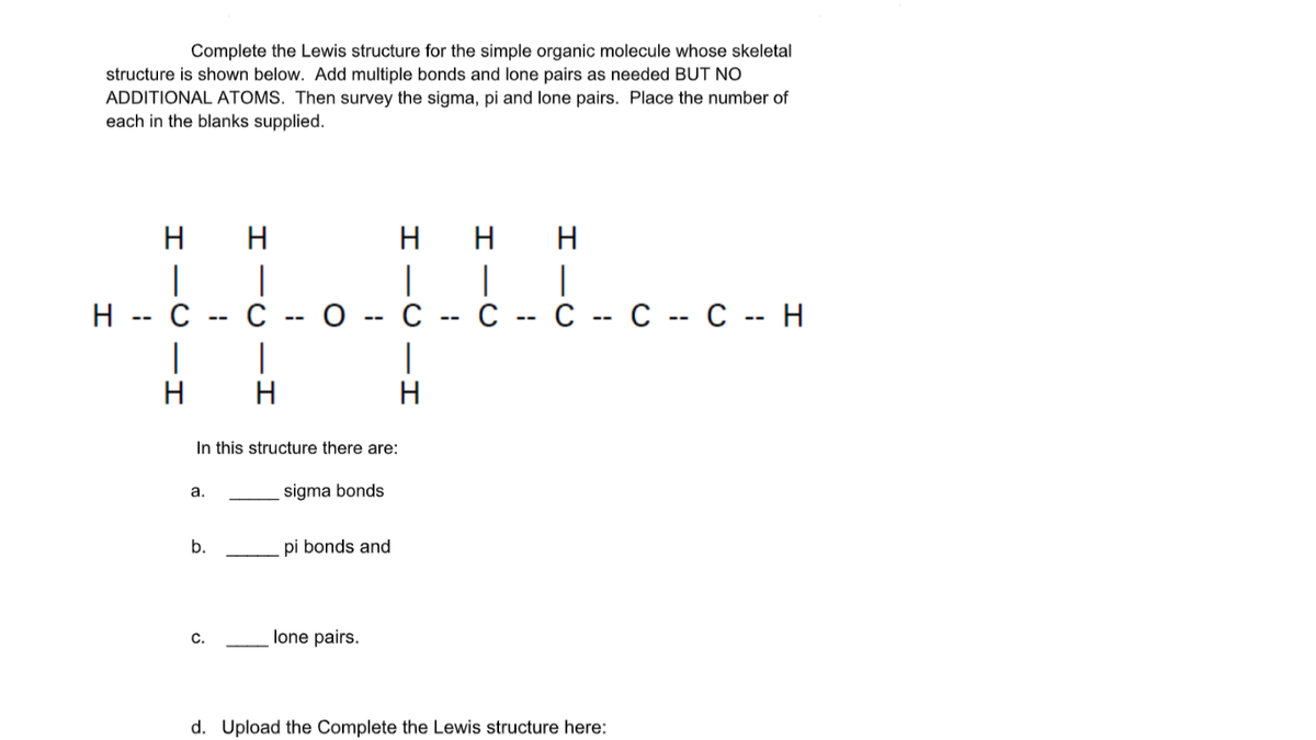 Complete the Lewis structure for the simple organic molecule whose skeletal
structure is shown below. Add multiple bonds and lone pairs as needed BUT NO
ADDITIONAL ATOMS. Then survey the sigma, pi and lone pairs. Place the number of
each in the blanks supplied.
H
H
H H
|
|
C
|
о -- с
|
H
C -- C -- C -- C -- H
H -- C
|
H
In this structure there are:
a.
sigma bonds
b.
pi bonds and
C.
lone pairs.
d. Upload the Complete the Lewis structure here:
