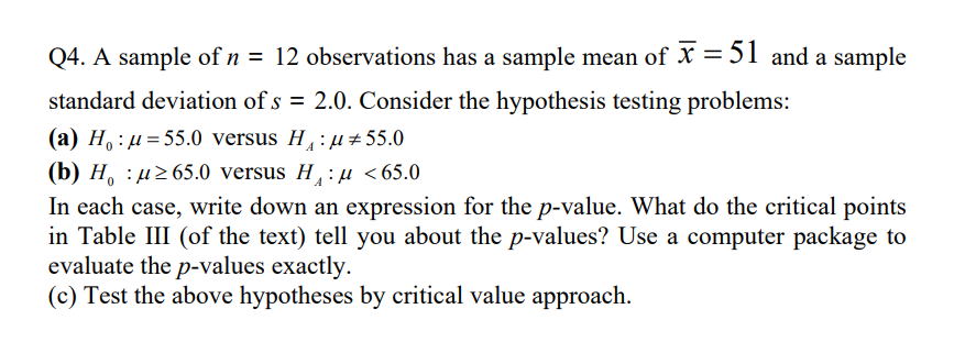 Q4. A sample of n = 12 observations has a sample mean of X = 51 and a sample
standard deviation of s = 2.0. Consider the hypothesis testing problems:
(a) H, : µ = 55.0 versus H: µ ±55.0
A
(b) H, : µ265.0 versus H :µ <65.0
A
In each case, write down an expression for the p-value. What do the critical points
in Table III (of the text) tell you about the p-values? Use a computer package to
evaluate the p-values exactly.
(c) Test the above hypotheses by critical value approach.
