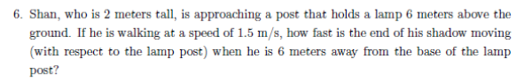 6. Shan, who is 2 meters tall, is approaching a post that holds a lamp 6 meters above the
ground. If he is walking at a speed of 1.5 m/s, how fast is the end of his shadow moving
(with respect to the lamp post) when he is 6 meters away from the base of the lamp
post?
