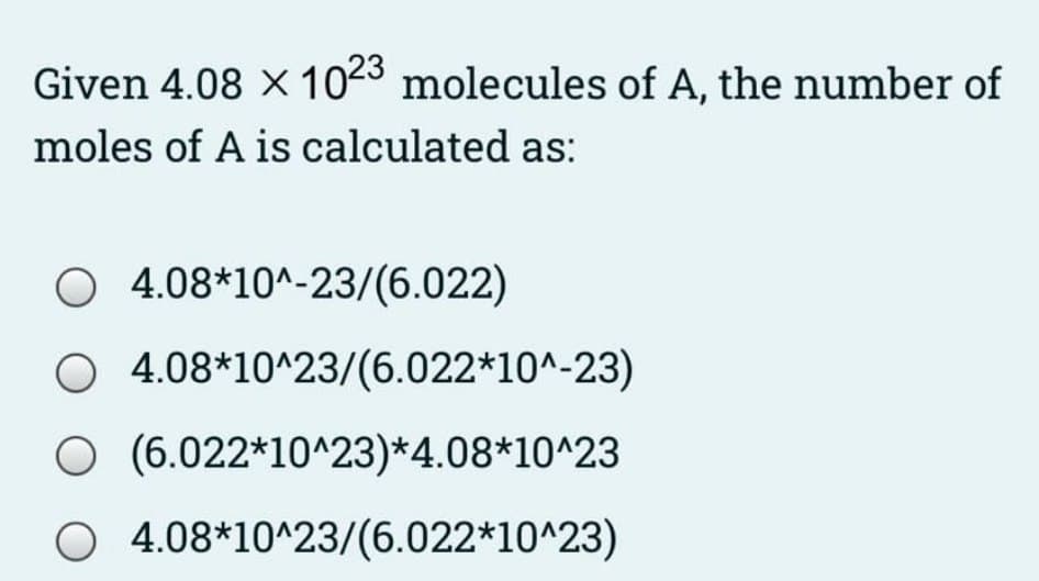 Given 4.08 X 1023 molecules of A, the number of
moles of A is calculated as:
O 4.08*10^-23/(6.022)
O 4.08*10^23/(6.022*10^-23)
O (6.022*10^23)*4.08*10^23
O 4.08*10^23/(6.022*10^23)
