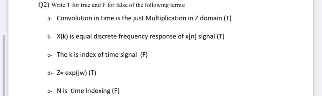 Q2) Write T for true and F for false of the following terms:
a- Convolution in time is the just Multiplication in Z domain (T)
b- X(k) is equal discrete frequency response of x[n] signal (T)
c- The k is index of time signal (F)
d- Z= exp(jw) (T)
e- Nis time indexing (F)
