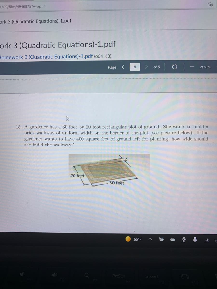 9369/files/4946875?wrap3D1
ork 3 (Quadratic Equations)-1.pdf
ork 3 (Quadratic Equations)-1.pdf
Homework 3 (Quadratic Equations)-1.pdf (604 KB)
Page <
of 5
ZOOM
15. A gardener has a 30 foot by 20 foot rectangular plot of ground. She wants to build a
brick walkway of uniform width on the border of the plot (see picture below). If the
gardener wants to have 400 square feet of ground left for planting, how wide should
she build the walkway?
20 feet
30 feet
66°F
PrtScn
Insert
