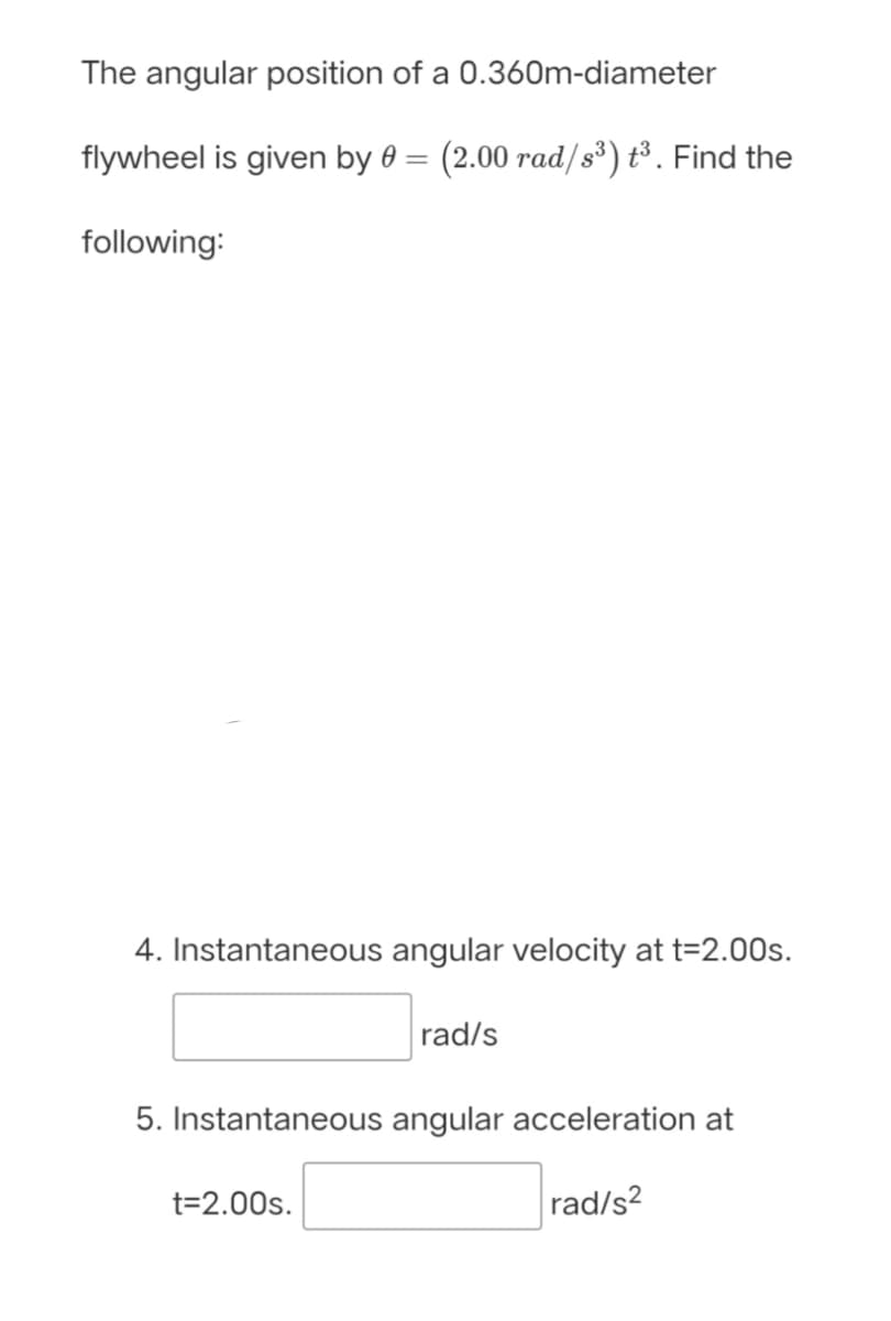 The angular position of a 0.360m-diameter
flywheel is given by 0 =
(2.00 rad/s³) t³. Find the
following:
4. Instantaneous angular velocity at t=2.00s.
rad/s
5. Instantaneous angular acceleration at
t=2.00s.
rad/s?

