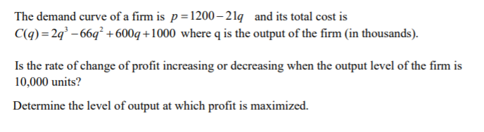 The demand curve of a firm is p=1200– 21q and its total cost is
C(q) =2q² – 66q² + 600q +1000 where q is the output of the firm (in thousands).
Is the rate of change of profit increasing or decreasing when the output level of the firm is
10,000 units?
Determine the level of output at which profit is maximized.
