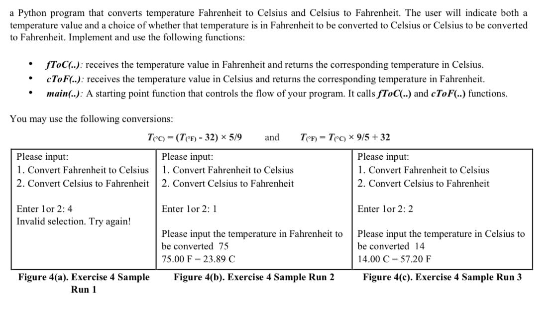 a Python program that converts temperature Fahrenheit to Celsius and Celsius to Fahrenheit. The user will indicate both a
temperature value and a choice of whether that temperature is in Fahrenheit to be converted to Celsius or Celsius to be converted
to Fahrenheit. Implement and use the following functions:
fToC(..): receives the temperature value in Fahrenheit and returns the corresponding temperature in Celsius.
CTOF(..): receives the temperature value in Celsius and returns the corresponding temperature in Fahrenheit.
main(..): A starting point function that controls the flow of your program. It calls fToC(..) and CTOF(..) functions.
You may use the following conversions:
T°c) = (TeF) - 32) × 5/9
and
TeF) = Tec) x 9/5 + 32
Please input:
1. Convert Fahrenheit to Celsius
2. Convert Celsius to Fahrenheit
Please input:
Please input:
1. Convert Fahrenheit to Celsius
2. Convert Celsius to Fahrenheit
1. Convert Fahrenheit to Celsius
2. Convert Celsius to Fahrenheit
Enter lor 2: 4
Enter lor 2: 1
Enter lor 2: 2
Invalid selection. Try again!
Please input the temperature in Fahrenheit to
Please input the temperature in Celsius to
be converted 75
be converted 14
75.00 F = 23.89 C
14.00 C = 57.20 F
Figure 4(a). Exercise 4 Sample
Run 1
Figure 4(b). Exercise 4 Sample Run 2
Figure 4(c). Exercise 4 Sample Run 3
