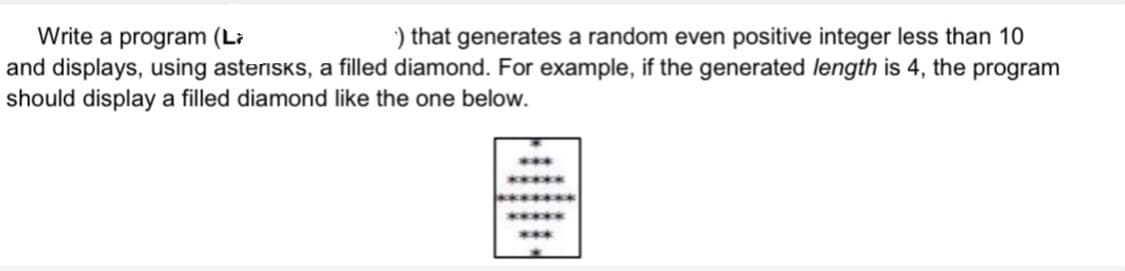 ) that generates a random even positive integer less than 10
Write a program (Li
and displays, using asteriskS, a filled diamond. For example, if the generated length is 4, the program
should display a filled diamond like the one below.
