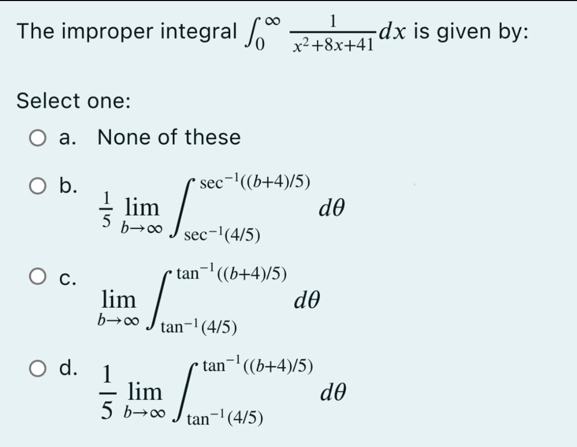 1
The improper integral
-dx is given by:
x²+8x+41
Select one:
O a. None of these
sec-'((b+4)/5)
de
Ob.
lim
5
sec-'(4/5)
С.
lim
tan-' ((b+4)/5)
d0
tan-1(4/5)
O d. 1
lim
5 b→0
tan-' ((b+4)/5)
do
tan- (4/5)
