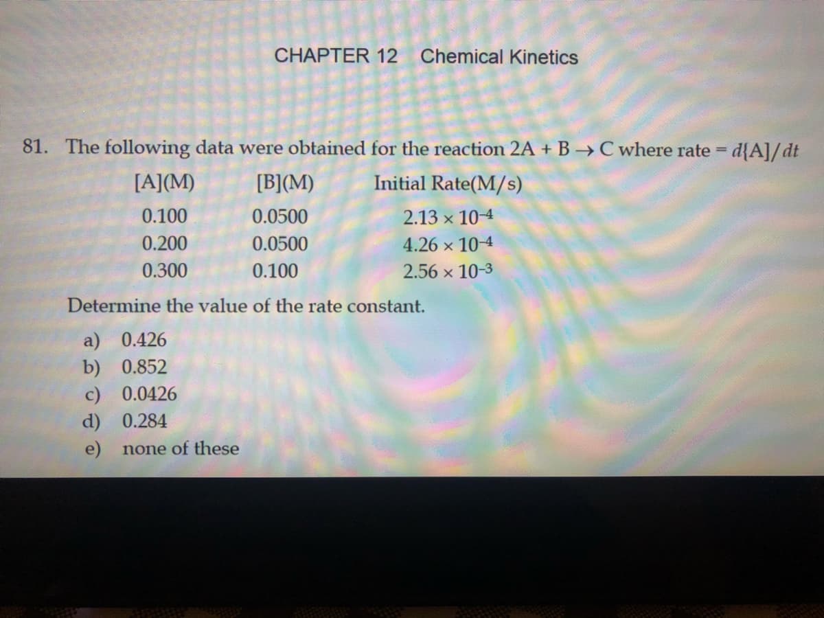 CHAPTER 12 Chemical Kinetics
81. The following data were obtained for the reaction 2A + B → C where rate = d{A]/dt
[A](M)
[B](M)
Initial Rate(M/s)
0.100
0.0500
2.13 x 10-4
0.200
0.0500
4.26 x 10-4
0.300
0.100
2.56 x 10-3
Determine the value of the rate constant.
a) 0.426
b) 0.852
c) 0.0426
d) 0.284
e)
none of these
