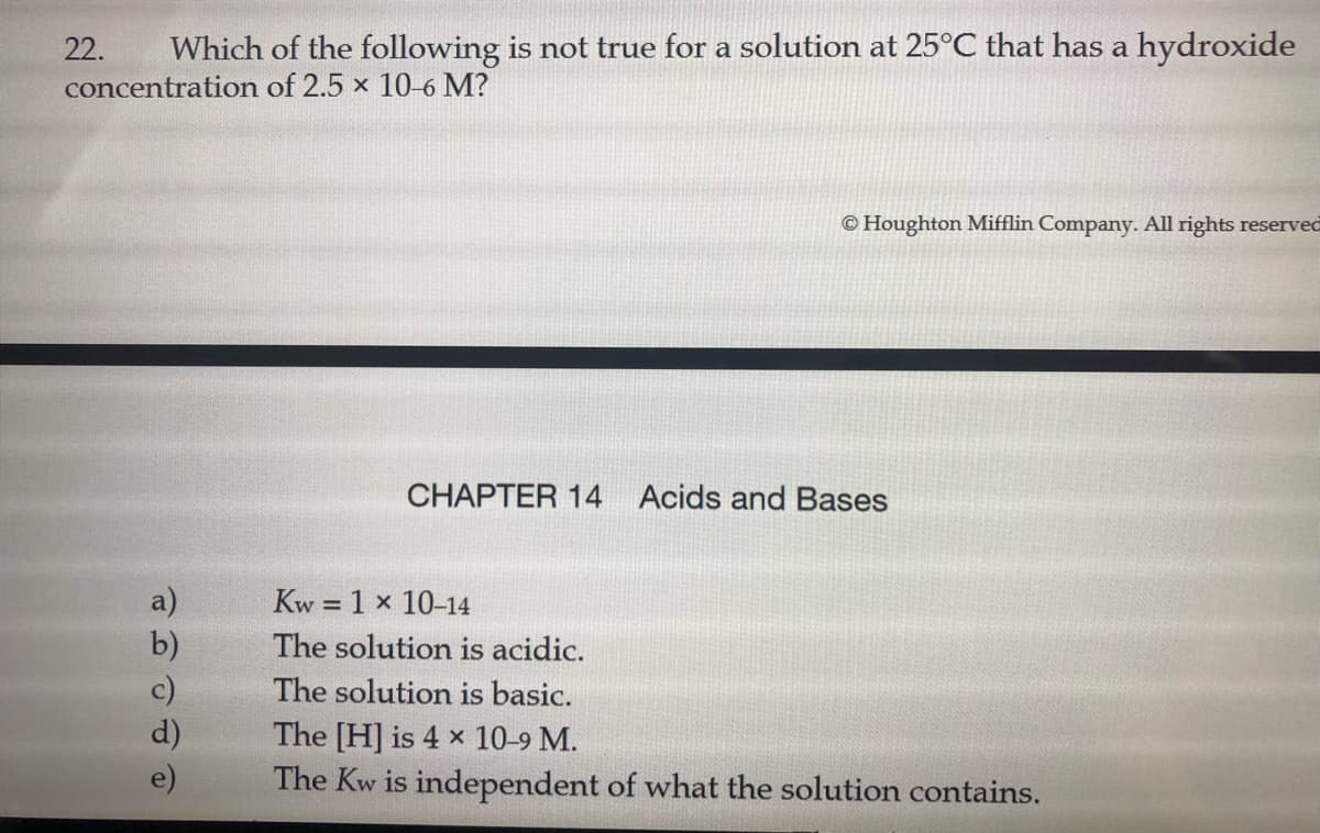 22.
Which of the following is not true for a solution at 25°C that has a hydroxide
concentration of 2.5 x 10-6 M?
© Houghton Mifflin Company. All rights reserved
CHAPTER 14 Acids and Bases
a)
Kw = 1 x 10-14
%3D
The solution is acidic.
The solution is basic.
The [H] is 4 x 10-9 M.
The Kw is independent of what the solution contains.
