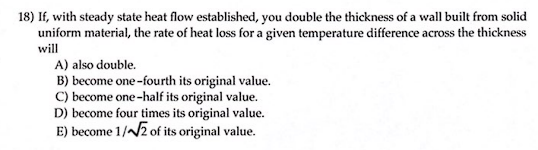 18) If, with steady state heat flow established, you double the thickness of a wall built from solid
uniform material, the rate of heat loss for a given temperature difference across the thickness
will
A) also double.
B) become one-fourth its original value.
C) become one-half its original value.
D) become four times its original value.
E) become 1/√√2 of its original value.