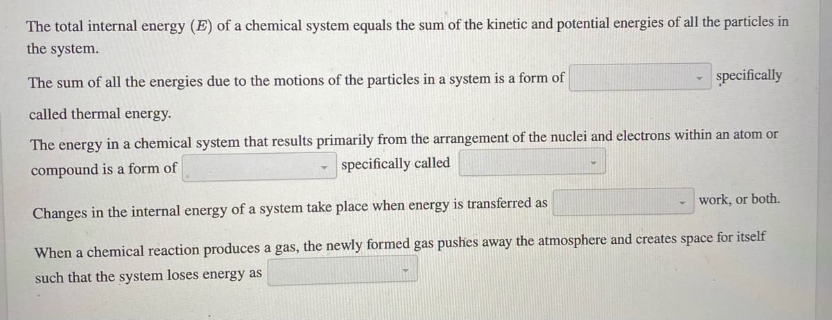 The total internal energy (E) of a chemical system equals the sum of the kinetic and potential energies of all the particles in
the system.
The sum of all the energies due to the motions of the particles in a system is a form of
specifically
called thermal energy.
The energy in a chemical system that results primarily from the arrangement of the nuclei and electrons within an atom or
specifically called
compound is a form of
work, or both.
Changes in the internal energy of a system take place when energy is transferred as
When a chemical reaction produces a gas, the newly formed gas pushes away the atmosphere and creates space for itself
such that the system loses energy as
