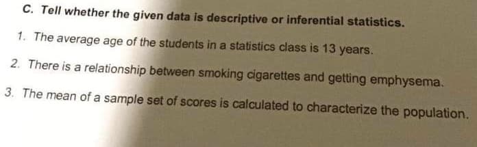 C. Tell whether the given data is descriptive or inferential statistics.
1. The average age of the students in a statistics class is 13 years.
2. There is a relationship between smoking cigarettes and getting emphysema.
3. The mean of a sample set of scores is calculated to characterize the population.
