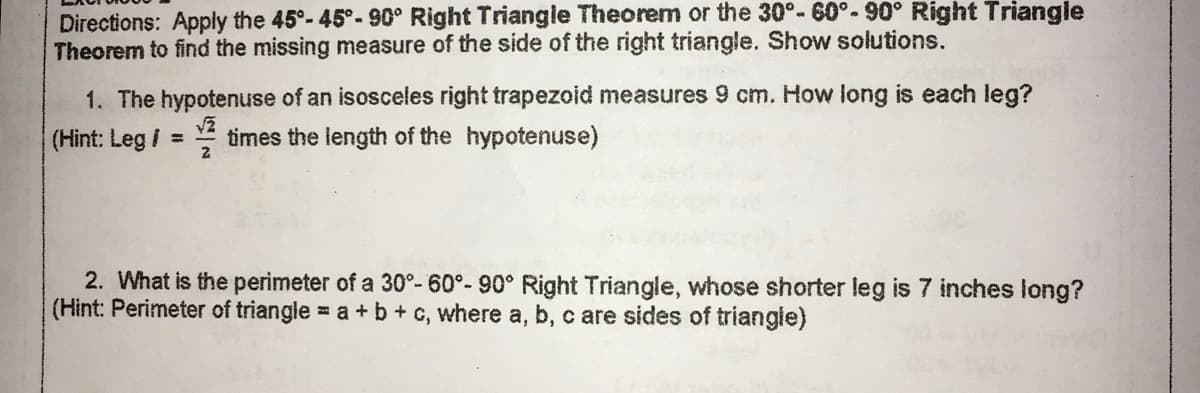Directions: Apply the 45°-45°-90° Right Triangle Theorem or the 30°- 60°.90° Right Triangle
Theorem to find the missing measure of the side of the right triangle. Show solutions.
1. The hypotenuse of an isosceles right trapezoid measures 9 cm. How long is each leg?
(Hint: Leg / = times the length of the hypotenuse)
2. What is the perimeter of a 30°- 60°- 90° Right Triangle, whose shorter leg is 7 inches long?
(Hint: Perimeter of triangle = a +b+ c, where a, b, c are sides of triangie)
