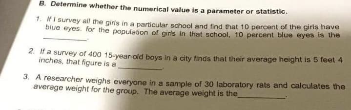 B. Determine whether the numerical value is a parameter or statistic.
1. If I survey all the girls in a particular school and find that 10 percent of the girls have
blue eyes. for the population of girls in that school, 10 percent blue eyes is the
2. If a survey of 400 15-year-old boys in a city finds that their average height is 5 feet 4
inches, that figure is a
3. A researcher weighs everyone in a sample of 30 laboratory rats and calculates the
average weight for the group. The average weight is the

