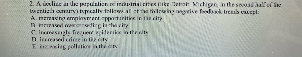 2. A decline in the population of industrial cities (like Detroit, Michigan, in the second half of the
twentieth century) typically follows all of the following negative feedback trends except:
A. increasing employment opportunities in the city
B. increased overcrowding in the city
C. increasingly frequent epidemics in the city
D. increased crime in the city
E. increasing pollution in the city
