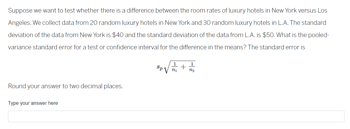 Suppose we want to test whether there is a difference between the room rates of luxury hotels in New York versus Los
Angeles. We collect data from 20 random luxury hotels in New York and 30 random luxury hotels in L.A. The standard
deviation of the data from New York is $40 and the standard deviation of the data from L.A. is $50. What is the pooled-
variance standard error for a test or confidence interval for the difference in the means? The standard error is
Round your answer to two decimal places.
Type your answer here
1
1
Sp√√/= = 1 =
+