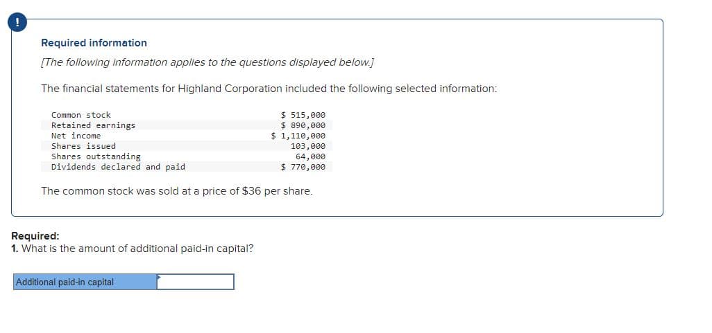 Required information
[The following information applies to the questions displayed below.]
The financial statements for Highland Corporation included the following selected information:
Common stock
Retained earnings
Net income
Shares issued
Shares outstanding
Dividends declared and paid
The common stock was sold at a price of $36 per share.
Required:
1. What is the amount of additional paid-in capital?
$ 515,000
$ 890,000.
Additional paid-in capital
$ 1,110,000
103,000
64,000
$ 770,000