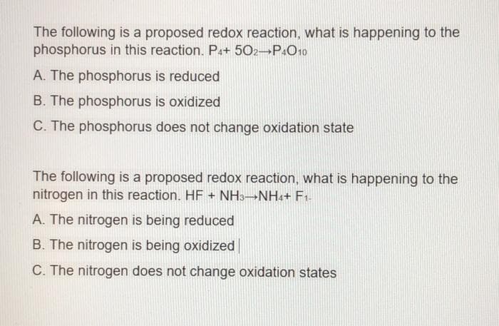 The following is a proposed redox reaction, what is happening to the
phosphorus in this reaction. P++ 502¬P«O19
A. The phosphorus is reduced
B. The phosphorus is oxidized
C. The phosphorus does not change oxidation state
The following is a proposed redox reaction, what is happening to the
nitrogen in this reaction. HF + NH3→NHa+ F1-
A. The nitrogen is being reduced
B. The nitrogen is being oxidized
C. The nitrogen does not change oxidation states
