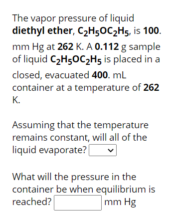 The vapor pressure of liquid
diethyl ether, C2H5OC2H5, is 100.
mm Hg at 262 K. A 0.112 g sample
of liquid C2H50C2H5 is placed in a
closed, evacuated 400. mL
container at a temperature of 262
К.
Assuming that the temperature
remains constant, will all of the
liquid evaporate?
What will the pressure in the
container be when equilibrium is
mm Hg
reached?
