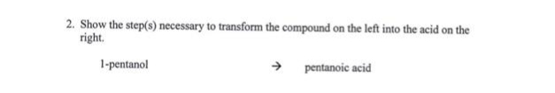 2. Show the step(s) necessary to transform the compound on the left into the acid on the
right.
1-pentanol
→
pentanoic acid
