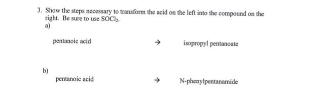 3. Show the steps necessary to transform the acid on the left into the compound on the
right. Be sure to use SOCI₂.
a)
pentanoic acid
isopropyl pentanoate
pentanoic acid
N-phenylpentanamide