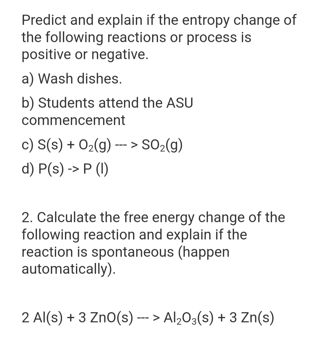 Predict and explain if the entropy change of
the following reactions or process is
positive or negative.
a) Wash dishes.
b) Students attend the ASU
commencement
c) S(s) + O2(g) --- > SO2(g)
d) P(s) -> P (I)
2. Calculate the free energy change of the
following reaction and explain if the
reaction is spontaneous (happen
automatically).
2 Al(s) + 3 ZnO(s)
--- > Al,0;(s) + 3 Zn(s)
