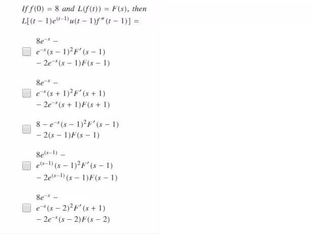 If f(0) = 8 and L(f(t)) = F(s), then
L[(t – 1)e"-)u(t – 1)f" (t- 1)] =
%3D
8e -
O e*(s - 1)?F' (s – 1)
- 2e*(s - 1)F(s – 1)
8e -
e (s + 1)?F' (s + 1)
- 2e*(s + 1)F(s + 1)
8 - e*(s – 1)?F' (s - 1)
- 2(s – 1)F(s – 1)
8els-1) -
els-1) (s – 1)2F" (s - 1)
- 2els-1) (s – 1)F(s - 1)
8e -
e(s - 2)2F'(s + 1)
- 2e*(s - 2)F(s - 2)
