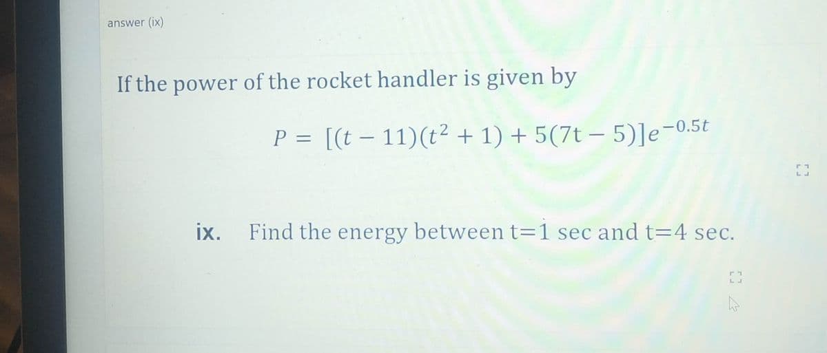 answer (ix)
If the power of the rocket handler is given by
P = [(t – 11)(t² + 1) + 5(7t – 5)]e-0.5t
||
|
ix.
Find the energy between t=1 sec and t=4 sec.
