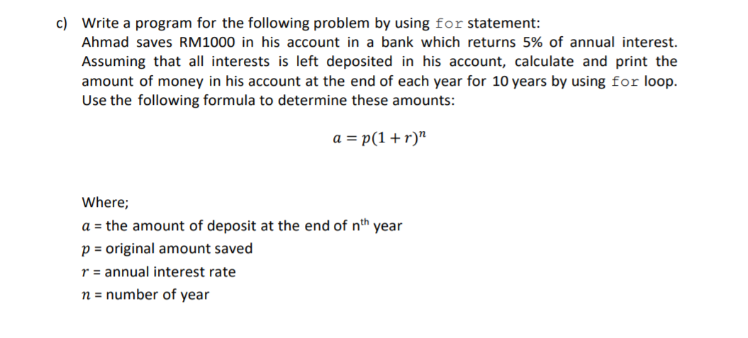 c) Write a program for the following problem by using for statement:
Ahmad saves RM1000 in his account in a bank which returns 5% of annual interest.
Assuming that all interests is left deposited in his account, calculate and print the
amount of money in his account at the end of each year for 10 years by using for loop.
Use the following formula to determine these amounts:
a = p(1+ r)"
Where;
a = the amount of deposit at the end of nth
year
p = original amount saved
r = annual interest rate
n = number of year
