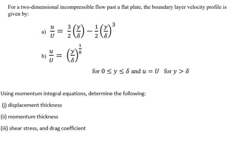 For a two-dimensional incompressible flow past a flat plate, the boundary layer velocity profile is
given by:
3
3
2 \8.
2 (8,
и
b) # =
for 0 < y< 8 and u = U for y > 8
Using momentum integral equations, determine the following:
(i) displacement thickness
(ii) momentum thickness
(iii) shear stress, and drag coefficient
|I
