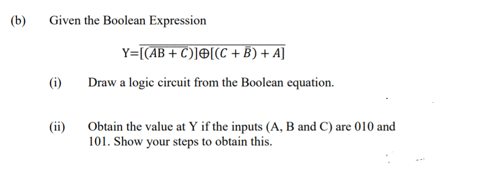 (b)
Given the Boolean Expression
Y=[(AB+ C)]O[(C +B) + A]
(i)
Draw a logic circuit from the Boolean equation.
(ii)
Obtain the value at Y if the inputs (A, B and C) are 010 and
101. Show your steps to obtain this.
