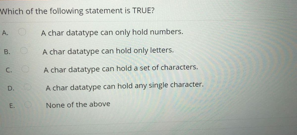 Which of the following statement is TRUE?
A. O
A char datatype can only hold numbers.
В.
A char datatype can hold only letters.
C. O
A char datatype can hold a set of characters.
D. O
A char datatype can hold any single character.
Е.
None of the above
E.
