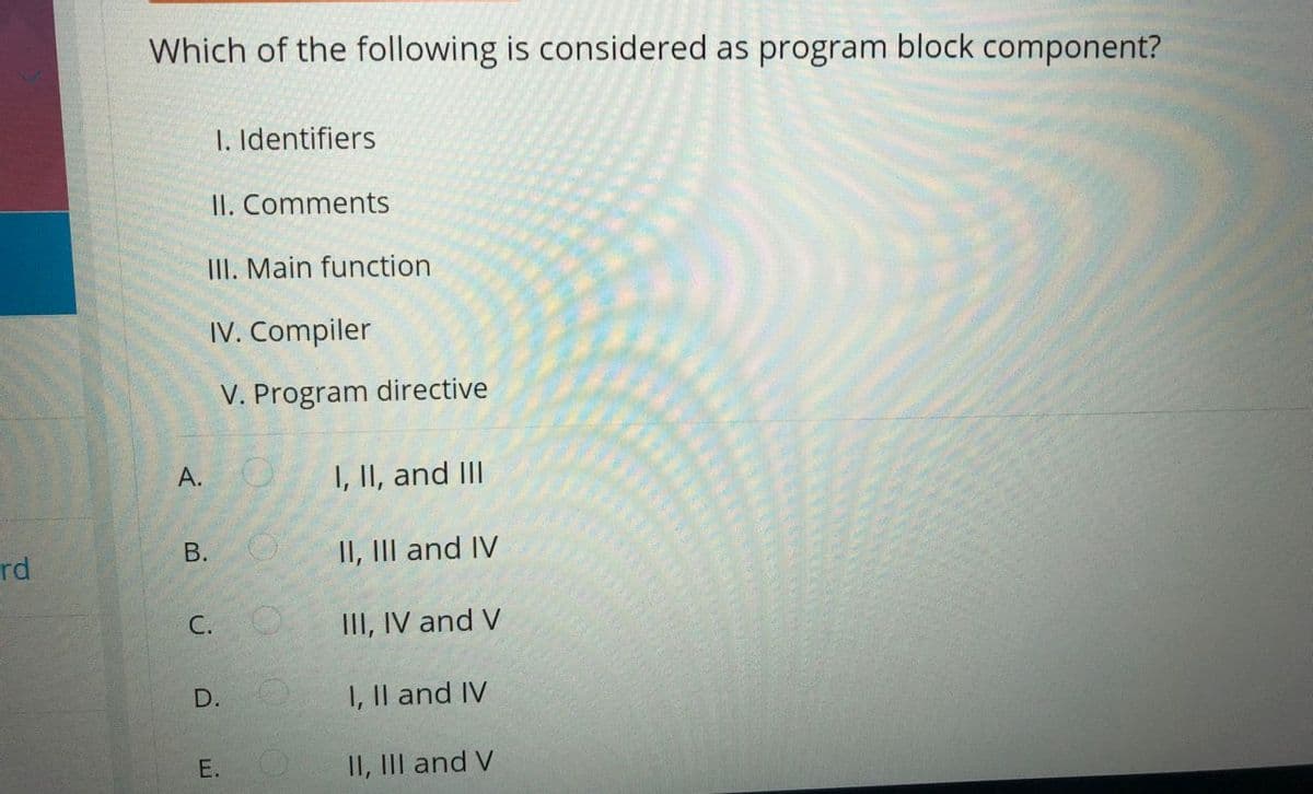 Which of the following is considered as program block component?
1. Identifiers
II. Comments
III. Main function
IV. Compiler
V. Program directive
A. O
I, II, and III
rd
В.
II, III and IV
С.
III, IV and V
D.
I, Il and IV
E.
II, III and V

