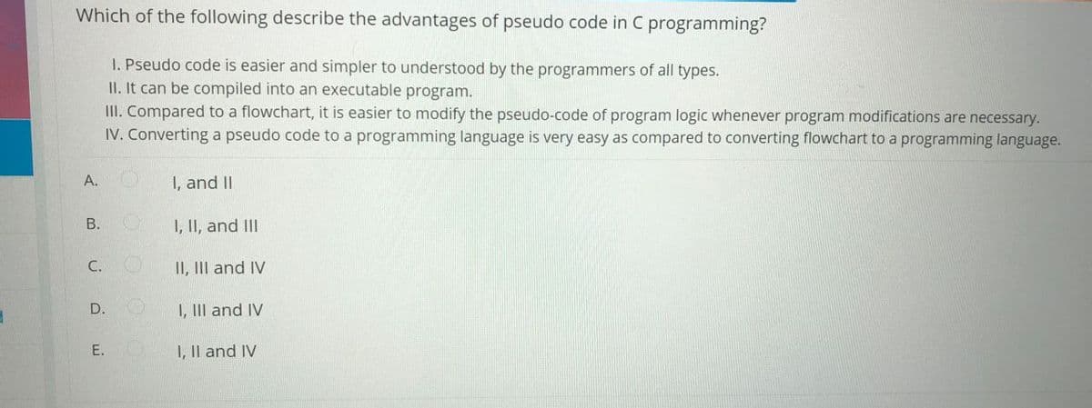 Which of the following describe the advantages of pseudo code in C programming?
1. Pseudo code is easier and simpler to understood by the programmers of all types.
II. It can be compiled into an executable program.
III. Compared to a flowchart, it is easier to modify the pseudo-code of program logic whenever program modifications are necessary.
IV. Converting a pseudo code to a programming language is very easy as compared to converting flowchart to a programming language.
A.
I, and II
1, II, and III
С.
II, III and IV
D.
I, III and IV
E.
I, Il and IV
B.
