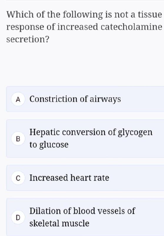 Which of the following is not a tissue
response of increased catecholamine
secretion?
A Constriction of airways
Hepatic conversion of glycogen
B
to glucose
C Increased heart rate
Dilation of blood vessels of
D
skeletal muscle
