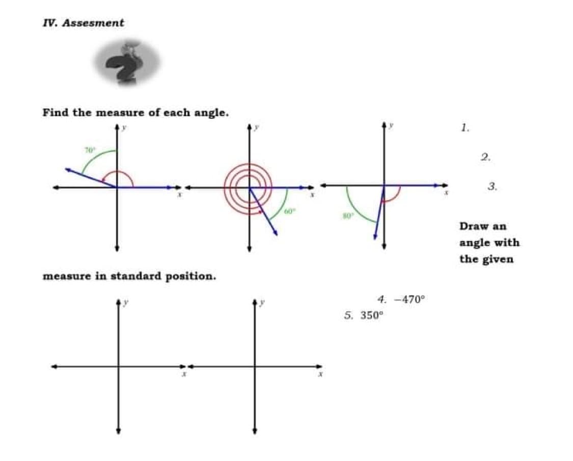 IV. Assesment
Find the measure of each angle.
1.
2.
3.
Draw an
angle with
the given
measure in standard position.
4. -470°
5. 350°
