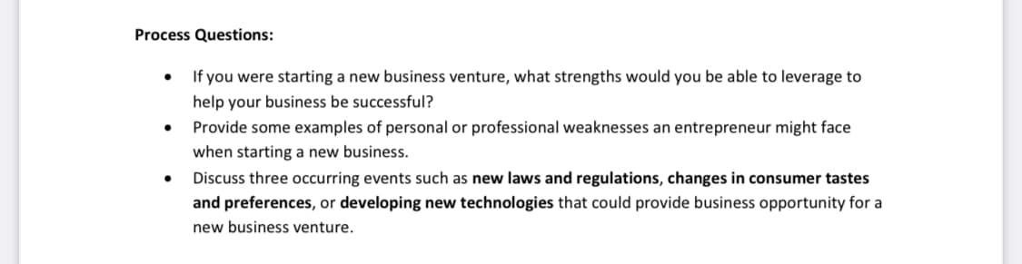 Process Questions:
If you were starting a new business venture, what strengths would you be able to leverage to
help your business be successful?
Provide some examples of personal or professional weaknesses an entrepreneur might face
when starting a new business.
Discuss three occurring events such as new laws and regulations, changes in consumer tastes
and preferences, or developing new technologies that could provide business opportunity for a
new business venture.

