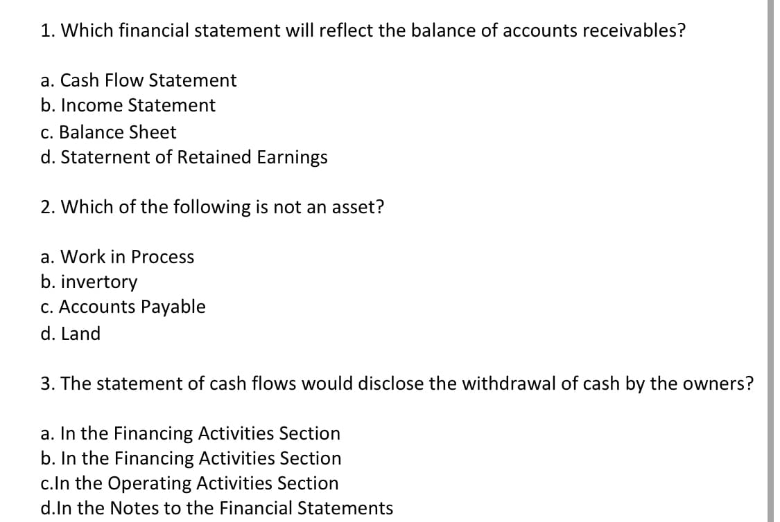1. Which financial statement will reflect the balance of accounts receivables?
a. Cash Flow Statement
b. Income Statement
c. Balance Sheet
d. Staternent of Retained Earnings
2. Which of the following is not an asset?
a. Work in Process
b. invertory
c. Accounts Payable
d. Land
3. The statement of cash flows would disclose the withdrawal of cash by the owners?
a. In the Financing Activities Section
b. In the Financing Activities Section
c.In the Operating Activities Section
d.In the Notes to the Financial Statements
