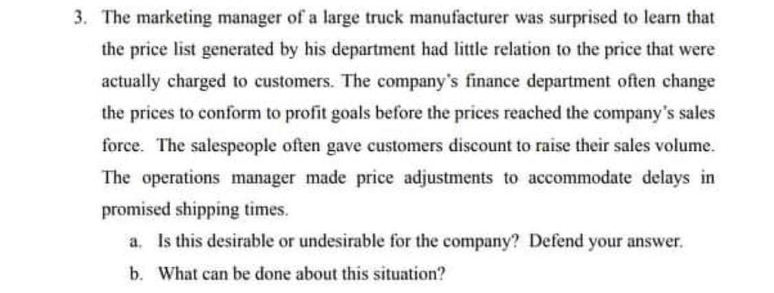 3. The marketing manager of a large truck manufacturer was surprised to learn that
the price list generated by his department had little relation to the price that were
actually charged to customers. The company's finance department often change
the prices to conform to profit goals before the prices reached the company's sales
force. The salespeople often gave customers discount to raise their sales volume.
The operations manager made price adjustments to accommodate delays in
promised shipping times.
a. Is this desirable or undesirable for the company? Defend your answer.
b. What can be done about this situation?
