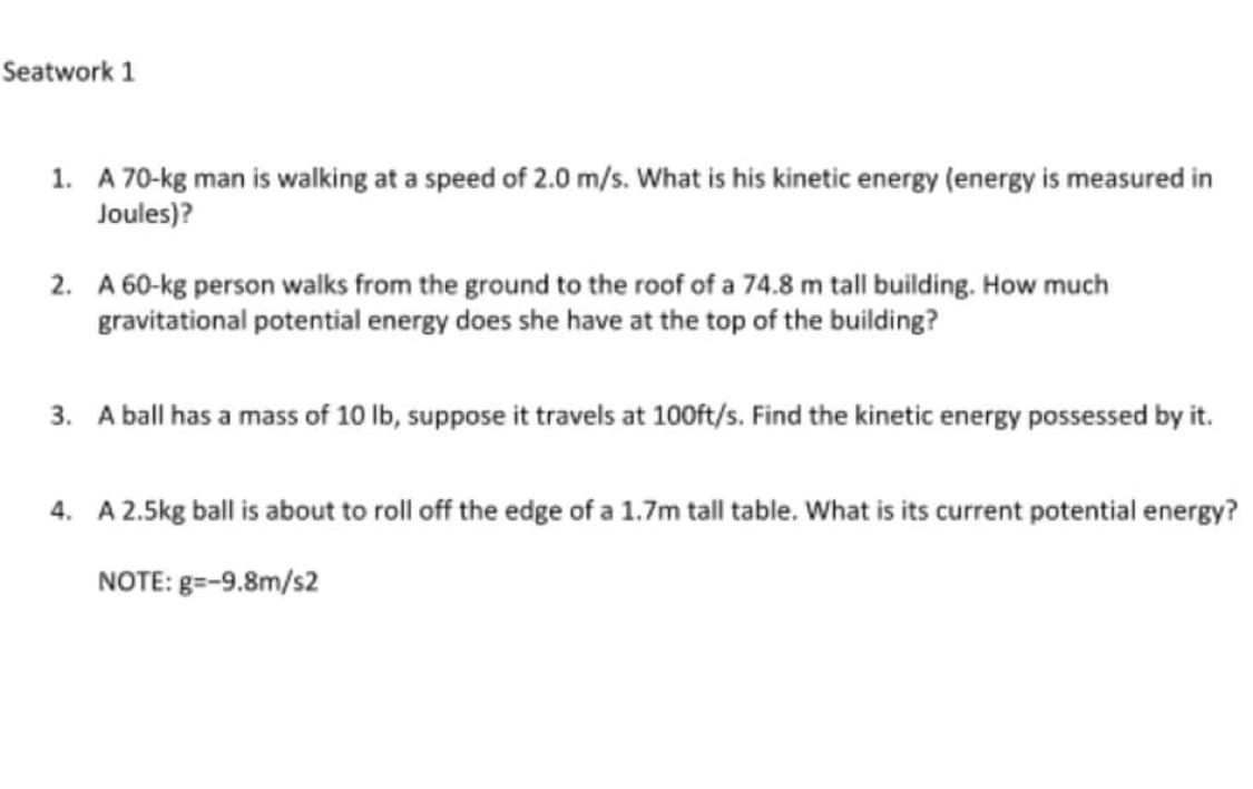 Seatwork 1
1. A 70-kg man is walking at a speed of 2.0 m/s. What is his kinetic energy (energy is measured in
Joules)?
2. A 60-kg person walks from the ground to the roof of a 74.8 m tall building. How much
gravitational potential energy does she have at the top of the building?
3. A ball has a mass of 10 lb, suppose it travels at 100ft/s. Find the kinetic energy possessed by it.
4. A 2.5kg ball is about to roll off the edge of a 1.7m tall table. What is its current potential energy?
NOTE: g=-9.8m/s2
