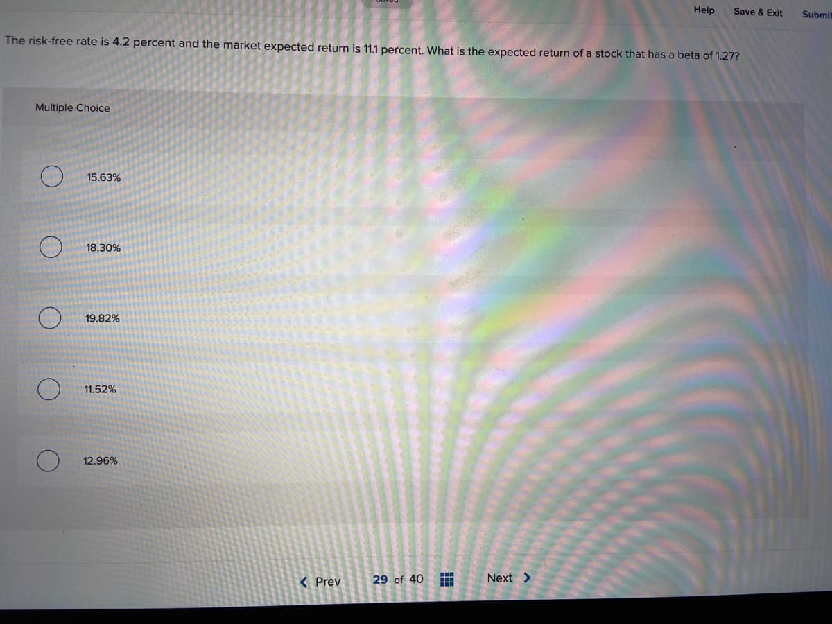 Help
Save & Exit
Submit
The risk-free rate is 4.2 percent and the market expected return is 11.1 percent. What is the expected return of a stock that has a beta of 1.27?
Multiple Choice
15.63%
18.30%
19.82%
11.52%
12.96%
( Prev
29 of 40
Next >
