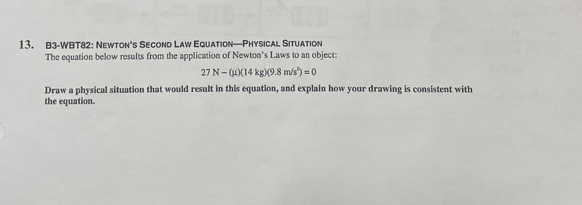 13. B3-WBT82: NEWTON's SECOND LAW EQUATION-PHYSICAL SITUATION
The equation below results from the application of Newton's Laws to an object:
27 N- (u)(14 kg)(9.8 m/s*) = 0
Draw a physical situation that would result in this equation, and explain how your drawing is consistent with
the equation.
