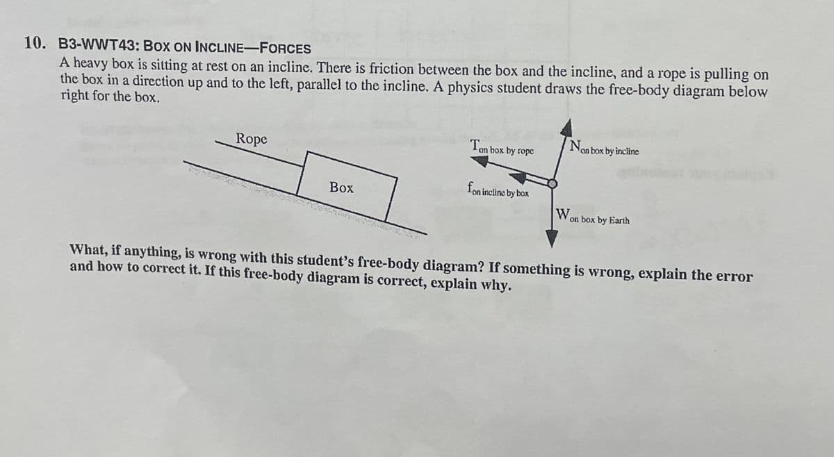 A heavy box is sitting at rest on an incline. There is friction between the box and the incline, and a rope is pulling on
the box in a direction up and to the left, parallel to the incline. A physics student draws the free-body diagram below
right for the box.
10. B3-WWT43: Box ON INCLINE-FORCES
Rope
Ton box by ropc
Nor
Non box by incline
Box
fon incline by box
Wor
on box by Earth
What, if anything, is wrong with this student's free-body diagram? If something is wrong, explain the error
and how to correct it. If this free-body diagram is correct, explain why.
