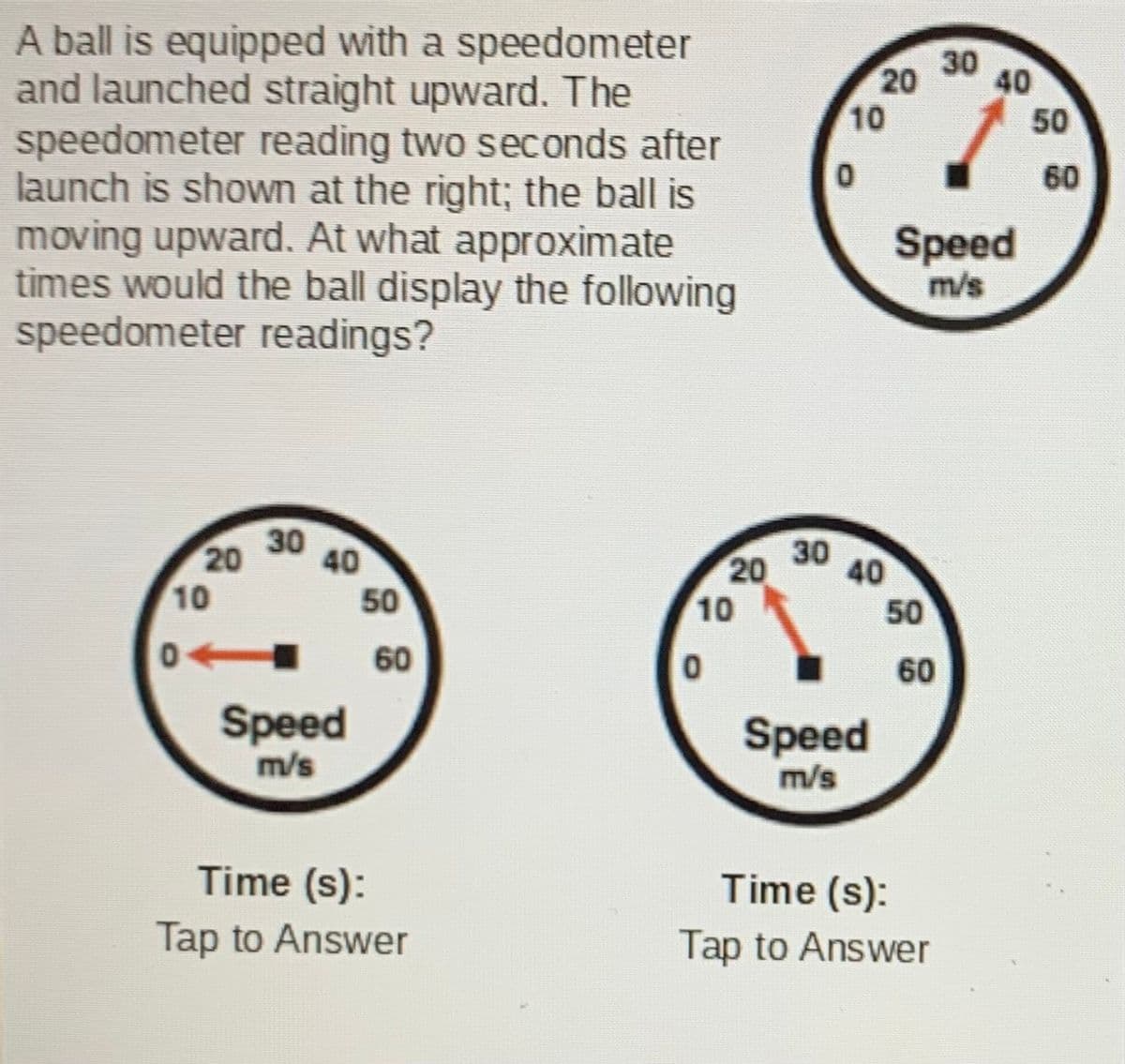 A ball is equipped with a speedometer
and launched straight upward. The
speedometer reading two seconds after
launch is shown at the right; the ball is
moving upward. At what approximate
times would the ball display the following
speedometer readings?
30
20
40
10
50
60
Speed
m/s
30
20
40
20
10
40
50
10
50
0
60
60
Speed
m/s
Speed
m/s
Time (s):
Time (s):
Tap to Answer
Tap to Answer
30
