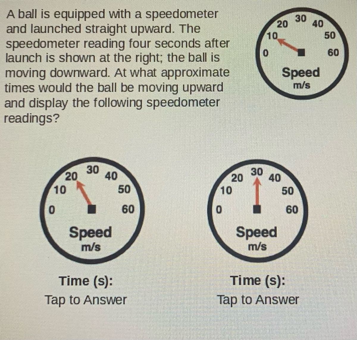 A ball is equipped with a speedometer
and launched straight upward. The
speedometer reading four seconds after
launch is shown at the right; the ball is
moving downward. At what approximate
times would the ball be moving upward
and display the following speedometer
readings?
30
40
20
10
50
60
Speed
m/s
30
20
10
30
40
50
10
50
60
60
Speed
m/s
Speed
m/s
Time (s):
Time (s):
Tap to Answer
Tap to Answer
20
40
