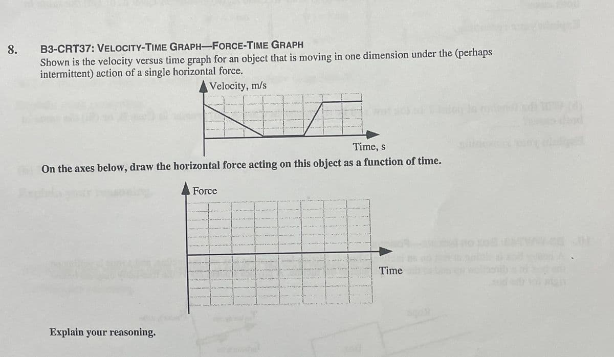 8.
B3-CRT37: VELOCITY-TIME GRAPH-FORCE-TIME GRAPH
Shown is the velocity versus time graph for an object that is moving in one dimension under the (perhaps
intermittent) action of a single horizontal force.
Velocity, m/s
Time, s
On the axes below, draw the horizontal force acting on this object as a function of time.
Force
Time
Explain your reasoning.
